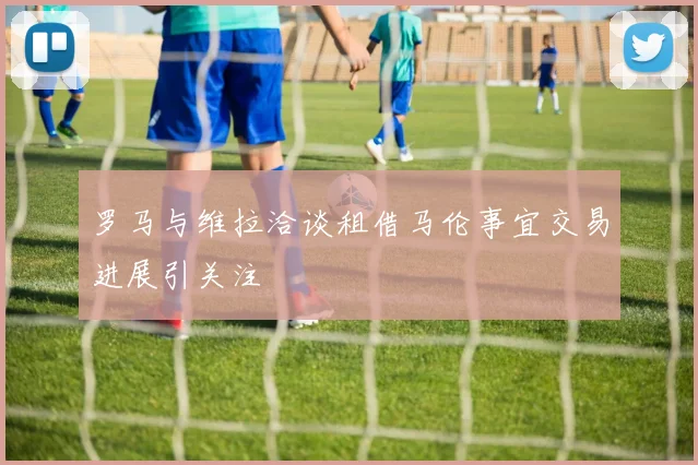 罗马与维拉洽谈租借马伦事宜交易进展引关注