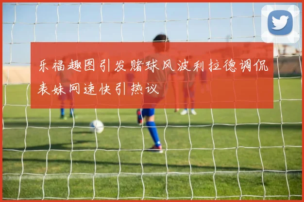 乐福趣图引发赌球风波利拉德调侃表妹网速快引热议