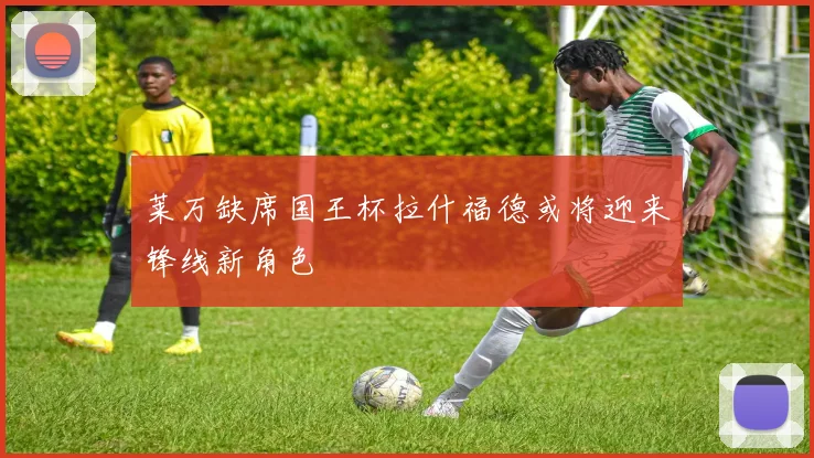 莱万缺席国王杯拉什福德或将迎来锋线新角色
