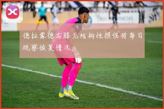 德拉蒙德右膝无结构性损伤将每日观察恢复情况