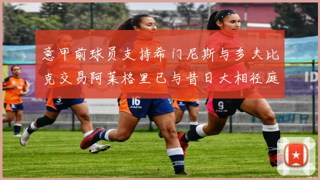 意甲前球员支持希门尼斯与多夫比克交易阿莱格里已与昔日大相径庭