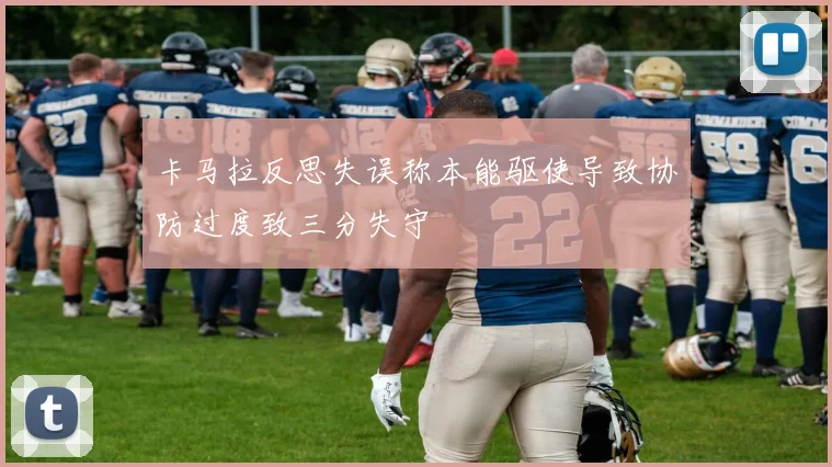 卡马拉反思失误称本能驱使导致协防过度致三分失守