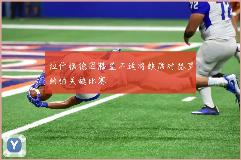 拉什福德因膝盖不适将缺席对赫罗纳的关键比赛