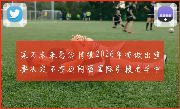 莱万未来悬念持续2026年将做出重要决定不在迈阿密国际引援名单中