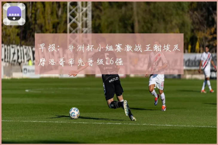早报：非洲杯小组赛激战正酣埃及摩洛哥率先晋级16强