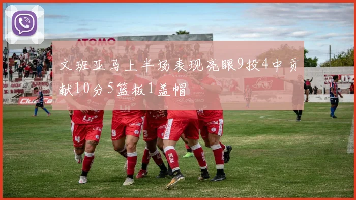 文班亚马上半场表现亮眼9投4中贡献10分5篮板1盖帽