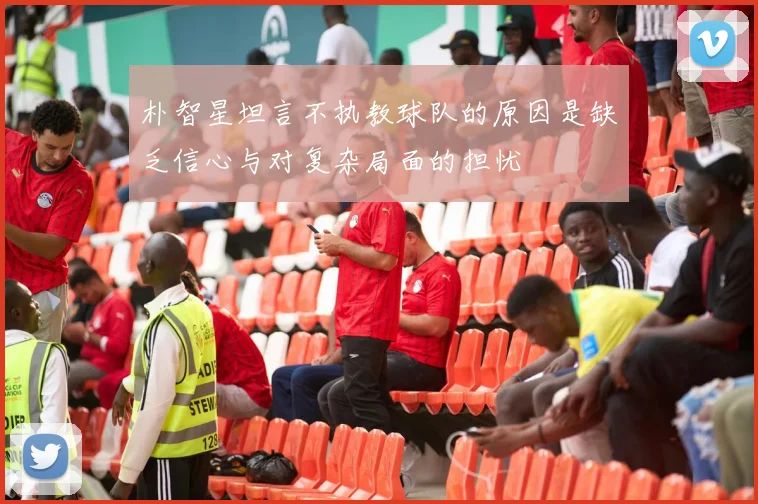 朴智星坦言不执教球队的原因是缺乏信心与对复杂局面的担忧