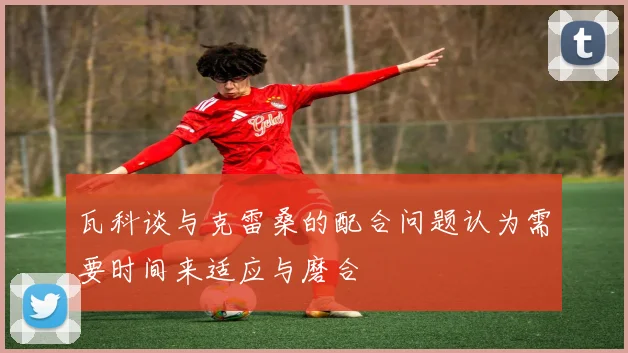 瓦科谈与克雷桑的配合问题认为需要时间来适应与磨合