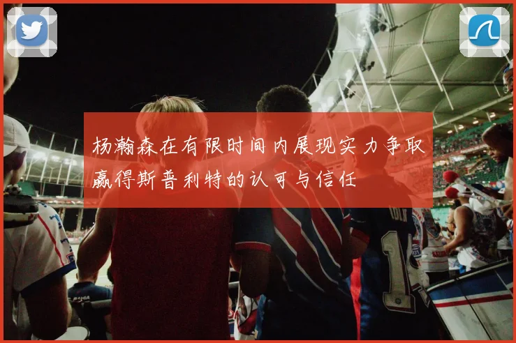 杨瀚森在有限时间内展现实力争取赢得斯普利特的认可与信任