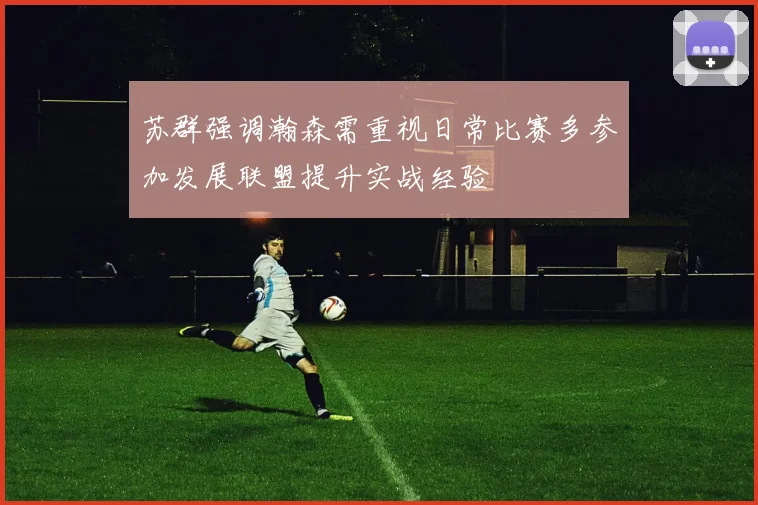 苏群强调瀚森需重视日常比赛多参加发展联盟提升实战经验