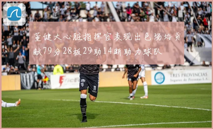 董健大心脏指挥官表现出色场均贡献79分28板29助14断助力球队