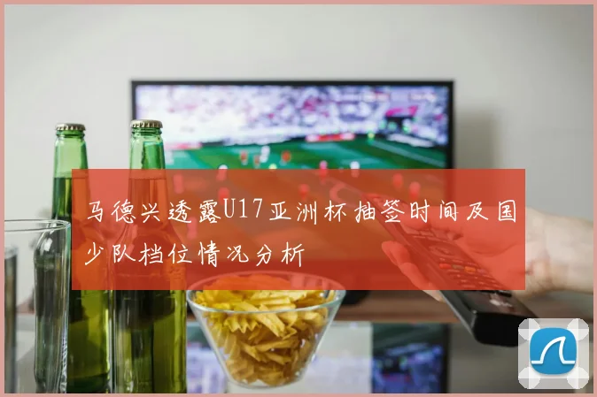 马德兴透露U17亚洲杯抽签时间及国少队档位情况分析
