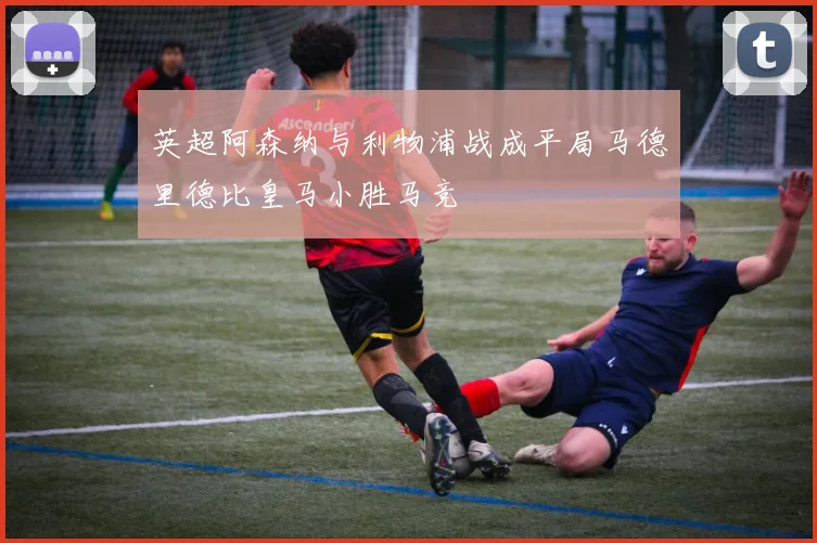 英超阿森纳与利物浦战成平局马德里德比皇马小胜马竞