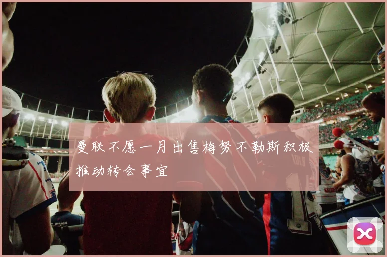 曼联不愿一月出售梅努不勒斯积极推动转会事宜