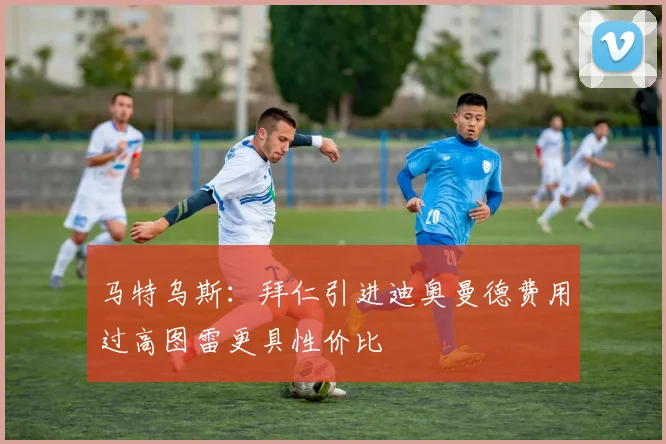 马特乌斯：拜仁引进迪奥曼德费用过高图雷更具性价比