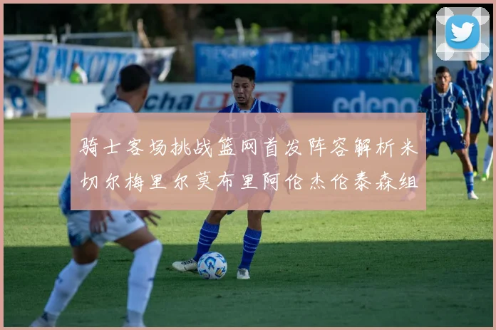 骑士客场挑战篮网首发阵容解析米切尔梅里尔莫布里阿伦杰伦泰森组合亮点