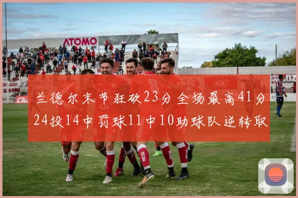 兰德尔末节狂砍23分全场最高41分24投14中罚球11中10助球队逆转取胜