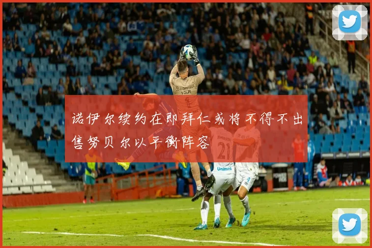 诺伊尔续约在即拜仁或将不得不出售努贝尔以平衡阵容