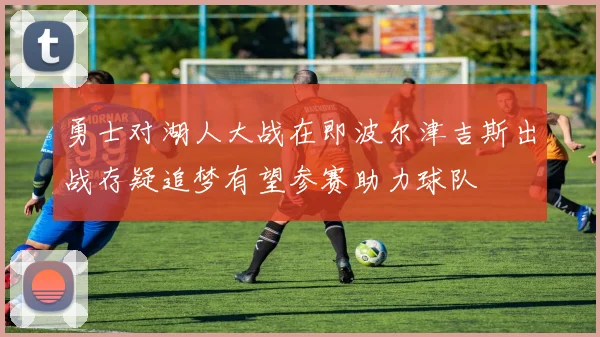 勇士对湖人大战在即波尔津吉斯出战存疑追梦有望参赛助力球队