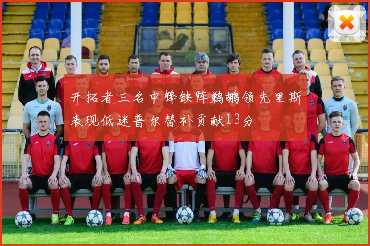 开拓者三名中锋缺阵鹈鹕领先里斯表现低迷普尔替补贡献13分