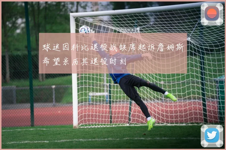 球迷因科比退役战缺席起诉詹姆斯希望亲历其退役时刻