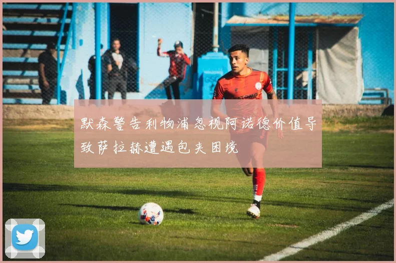 默森警告利物浦忽视阿诺德价值导致萨拉赫遭遇包夹困境