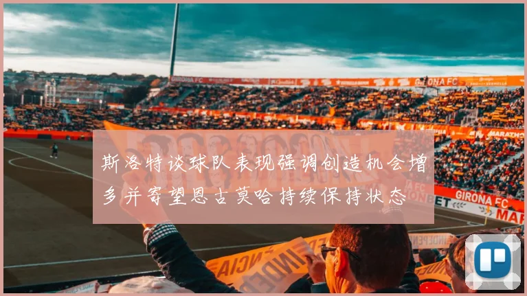 斯洛特谈球队表现强调创造机会增多并寄望恩古莫哈持续保持状态