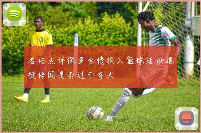 名记点评保罗全情投入篮球活动退役传闻是否过于夸大