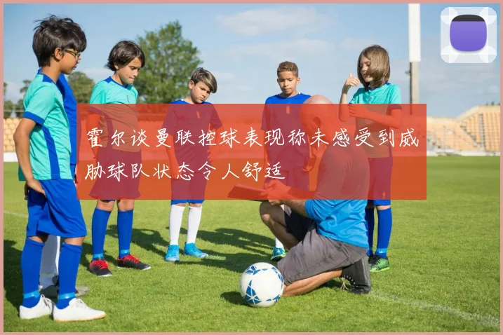 霍尔谈曼联控球表现称未感受到威胁球队状态令人舒适