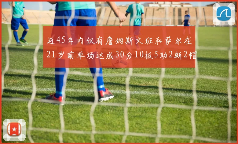 近45年内仅有詹姆斯文班和萨尔在21岁前单场达成30分10板5助2断2帽的壮举